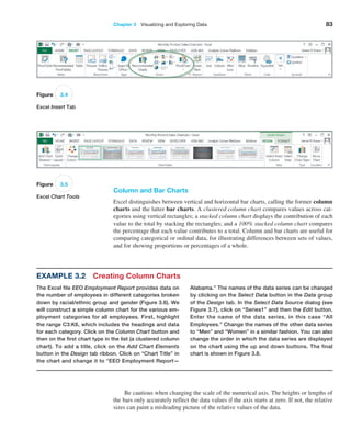 Chapter 3   Visualizing and Exploring Data 83
Column and Bar Charts
Excel distinguishes between vertical and horizontal bar charts, calling the former column
charts and the latter bar charts. A clustered column chart compares values across cat-
egories using vertical rectangles; a stacked column chart displays the contribution of each
value to the total by stacking the rectangles; and a 100% stacked column chart compares
the percentage that each value contributes to a total. Column and bar charts are useful for
comparing categorical or ordinal data, for illustrating differences between sets of values,
and for showing proportions or percentages of a whole.
Figure 3.4
Excel Insert Tab
Figure 3.5
Excel Chart Tools
Example 3.2 Creating Column Charts
The Excel file EEO Employment Report provides data on
the number of employees in different categories broken
down by racial/ethnic group and gender (Figure 3.6). We
will construct a simple column chart for the various em-
ployment categories for all employees. First, highlight
the range C3:K6, which includes the headings and data
for each category. Click on the Column Chart button and
then on the first chart type in the list (a clustered column
chart). To add a title, click on the Add Chart Elements
button in the Design tab ribbon. Click on “Chart Title” in
the chart and change it to “EEO Employment Report—
Alabama.” The names of the data series can be changed
by clicking on the Select Data button in the Data group
of the Design tab. In the Select Data Source dialog (see
­
Figure 3.7), click on “Series1” and then the Edit ­button.
Enter the name of the data series, in this case “All
­
Employees.” Change the names of the other data series
to “Men” and “Women” in a similar fashion. You can also
change the order in which the data series are displayed
on the chart using the up and down buttons. The final
chart is shown in Figure 3.8.
Be cautious when changing the scale of the numerical axis. The heights or lengths of
the bars only accurately reflect the data values if the axis starts at zero. If not, the relative
sizes can paint a misleading picture of the relative values of the data.
 