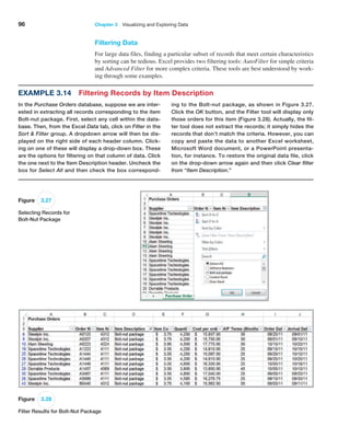 96 Chapter 3   Visualizing and Exploring Data
Filtering Data
For large data files, finding a particular subset of records that meet certain characteristics
by sorting can be tedious. Excel provides two filtering tools: AutoFilter for simple criteria
and Advanced Filter for more complex criteria. These tools are best understood by work-
ing through some examples.
Example 3.14 Filtering Records by Item Description
In the Purchase Orders database, suppose we are inter-
ested in extracting all records corresponding to the item
Bolt-nut package. First, select any cell within the data-
base. Then, from the Excel Data tab, click on Filter in the
Sort  Filter group. A dropdown arrow will then be dis-
played on the right side of each header column. Click-
ing on one of these will display a drop-down box. These
are the options for filtering on that column of data. Click
the one next to the Item Description header. Uncheck the
box for Select All and then check the box correspond-
ing to the Bolt-nut package, as shown in Figure 3.27.
Click the OK button, and the Filter tool will display only
those orders for this item (Figure 3.28). Actually, the fil-
ter tool does not extract the records; it simply hides the
records that don’t match the criteria. However, you can
copy and paste the data to another Excel worksheet,
Microsoft Word document, or a PowerPoint presenta-
tion, for instance. To restore the original data file, click
on the drop-down arrow again and then click Clear filter
from “Item Description.”
Figure 3.27
Selecting Records for
Bolt-Nut Package
Figure 3.28
Filter Results for Bolt-Nut Package
 