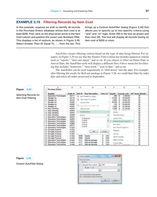 Chapter 3   Visualizing and Exploring Data 97
Example 3.15 Filtering Records by Item Cost
In this example, suppose we wish to identify all records
in the Purchase Orders database whose item cost is at
least $200. First, click on the drop-down arrow in the Item
Cost column and position the cursor over ­
Numbers Filter.
This displays a list of options, as shown in Figure 3.29.
Select Greater Than Or Equal To . . . from the list. This
brings up a Custom AutoFilter dialog (Figure 3.30) that
allows you to specify up to two specific criteria using
“and” and “or” logic. Enter 200 in the box as shown and
then click OK. The tool will display all records having an
item cost of $200 or more.
Figure 3.29
Selecting Records for
Item Cost Filtering
Figure 3.30
Custom AutoFilter Dialog
AutoFilter creates filtering criteria based on the type of data being filtered. For in-
stance, in Figure 3.29 we see that the Number Filters menu list includes numerical criteria
such as “equals,” “does not equal,” and so on. If you choose to filter on Order Date or
Arrival Date, the AutoFilter tools will display a different Date Filters menu list for filter-
ing that includes “tomorrow,” “next week,” “year to date,” and so on.
The AutoFilter can be used sequentially to “drill down” into the data. For example,
after filtering the results by Bolt-nut package in Figure 3.28, we could then filter by order
date and select all orders processed in September.
 