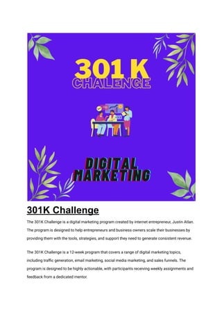 301K Challenge
The 301K Challenge is a digital marketing program created by internet entrepreneur, Justin Atlan.
The program is designed to help entrepreneurs and business owners scale their businesses by
providing them with the tools, strategies, and support they need to generate consistent revenue.
The 301K Challenge is a 12-week program that covers a range of digital marketing topics,
including traffic generation, email marketing, social media marketing, and sales funnels. The
program is designed to be highly actionable, with participants receiving weekly assignments and
feedback from a dedicated mentor.
 