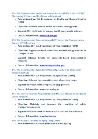 194. The Department of Health and Human Services (HHS) Project AWARE
(Advancing Wellness and Resilience in Education)
 Administered by: U.S. Department of Health and Human Services
(HHS)
 Objective: Promote mental health awareness among youth.
 Support Offered: Grants for mental health programs in schools.
 Contact Information: www.samhsa.gov
195. The Department of Transportation (DOT) University Transportation
Centers (UTC) Program
 Administered by: U.S. Department of Transportation (DOT)
 Objective: Support research, education, and technology transfer in
transportation.
 Support Offered: Grants for university-based transportation
research.
 Contact Information: www.transportation.gov
196. The Department of Agriculture (USDA) Specialty Crop Block Grant
Program (SCBGP)
 Administered by: U.S. Department of Agriculture (USDA)
 Objective: Enhance the competitiveness of specialty crops.
 Support Offered: Grants for specialty crop projects.
 Contact Information: www.ams.usda.gov
197. The Federal Railroad Administration (FRA) State of Good Repair (SGR)
Grants Program
 Administered by: U.S. Department of Transportation (DOT)
 Objective: Maintain and improve the condition of public
transportation assets.
 Support Offered: Grants for transit infrastructure maintenance.
 Contact Information: www.fra.dot.gov
198. The National Institute on Aging (NIA) Grants
 Administered by: National Institutes of Health (NIH)
 