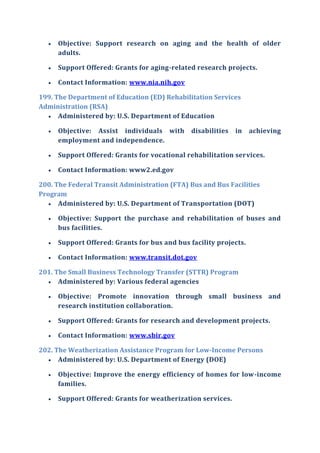  Objective: Support research on aging and the health of older
adults.
 Support Offered: Grants for aging-related research projects.
 Contact Information: www.nia.nih.gov
199. The Department of Education (ED) Rehabilitation Services
Administration (RSA)
 Administered by: U.S. Department of Education
 Objective: Assist individuals with disabilities in achieving
employment and independence.
 Support Offered: Grants for vocational rehabilitation services.
 Contact Information: www2.ed.gov
200. The Federal Transit Administration (FTA) Bus and Bus Facilities
Program
 Administered by: U.S. Department of Transportation (DOT)
 Objective: Support the purchase and rehabilitation of buses and
bus facilities.
 Support Offered: Grants for bus and bus facility projects.
 Contact Information: www.transit.dot.gov
201. The Small Business Technology Transfer (STTR) Program
 Administered by: Various federal agencies
 Objective: Promote innovation through small business and
research institution collaboration.
 Support Offered: Grants for research and development projects.
 Contact Information: www.sbir.gov
202. The Weatherization Assistance Program for Low-Income Persons
 Administered by: U.S. Department of Energy (DOE)
 Objective: Improve the energy efficiency of homes for low-income
families.
 Support Offered: Grants for weatherization services.
 