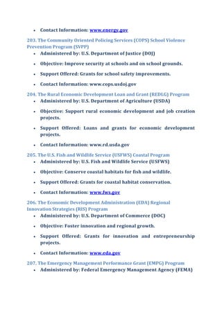  Contact Information: www.energy.gov
203. The Community Oriented Policing Services (COPS) School Violence
Prevention Program (SVPP)
 Administered by: U.S. Department of Justice (DOJ)
 Objective: Improve security at schools and on school grounds.
 Support Offered: Grants for school safety improvements.
 Contact Information: www.cops.usdoj.gov
204. The Rural Economic Development Loan and Grant (REDLG) Program
 Administered by: U.S. Department of Agriculture (USDA)
 Objective: Support rural economic development and job creation
projects.
 Support Offered: Loans and grants for economic development
projects.
 Contact Information: www.rd.usda.gov
205. The U.S. Fish and Wildlife Service (USFWS) Coastal Program
 Administered by: U.S. Fish and Wildlife Service (USFWS)
 Objective: Conserve coastal habitats for fish and wildlife.
 Support Offered: Grants for coastal habitat conservation.
 Contact Information: www.fws.gov
206. The Economic Development Administration (EDA) Regional
Innovation Strategies (RIS) Program
 Administered by: U.S. Department of Commerce (DOC)
 Objective: Foster innovation and regional growth.
 Support Offered: Grants for innovation and entrepreneurship
projects.
 Contact Information: www.eda.gov
207. The Emergency Management Performance Grant (EMPG) Program
 Administered by: Federal Emergency Management Agency (FEMA)
 