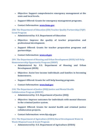  Objective: Support comprehensive emergency management at the
state and local levels.
 Support Offered: Grants for emergency management programs.
 Contact Information: www.fema.gov
208. The Department of Education (ED) Teacher Quality Partnership (TQP)
Grant Program
 Administered by: U.S. Department of Education
 Objective: Improve the quality of teacher preparation and
professional development.
 Support Offered: Grants for teacher preparation programs and
partnerships.
 Contact Information: www.ed.gov
209. The Department of Housing and Urban Development (HUD) Self-Help
Homeownership Opportunity Program (SHOP)
 Administered by: U.S. Department of Housing and Urban
Development (HUD)
 Objective: Assist low-income individuals and families in becoming
homeowners.
 Support Offered: Grants for self-help housing programs.
 Contact Information: www.hud.gov
210. The Department of Justice (DOJ) Justice and Mental Health
Collaboration Program (JMHCP)
 Administered by: U.S. Department of Justice (DOJ)
 Objective: Improve outcomes for individuals with mental illnesses
in the criminal justice system.
 Support Offered: Grants for mental health and criminal justice
collaboration projects.
 Contact Information: www.bja.ojp.gov
211. The Department of Agriculture (USDA) Rural Development Water &
Waste Disposal Loan & Grant Program
 Administered by: U.S. Department of Agriculture (USDA)
 