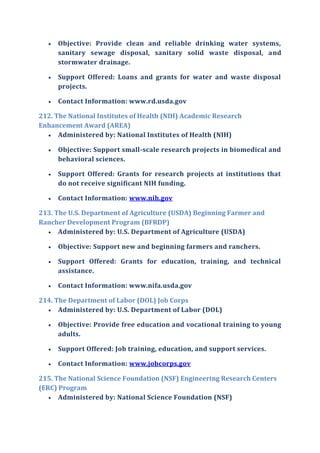  Objective: Provide clean and reliable drinking water systems,
sanitary sewage disposal, sanitary solid waste disposal, and
stormwater drainage.
 Support Offered: Loans and grants for water and waste disposal
projects.
 Contact Information: www.rd.usda.gov
212. The National Institutes of Health (NIH) Academic Research
Enhancement Award (AREA)
 Administered by: National Institutes of Health (NIH)
 Objective: Support small-scale research projects in biomedical and
behavioral sciences.
 Support Offered: Grants for research projects at institutions that
do not receive significant NIH funding.
 Contact Information: www.nih.gov
213. The U.S. Department of Agriculture (USDA) Beginning Farmer and
Rancher Development Program (BFRDP)
 Administered by: U.S. Department of Agriculture (USDA)
 Objective: Support new and beginning farmers and ranchers.
 Support Offered: Grants for education, training, and technical
assistance.
 Contact Information: www.nifa.usda.gov
214. The Department of Labor (DOL) Job Corps
 Administered by: U.S. Department of Labor (DOL)
 Objective: Provide free education and vocational training to young
adults.
 Support Offered: Job training, education, and support services.
 Contact Information: www.jobcorps.gov
215. The National Science Foundation (NSF) Engineering Research Centers
(ERC) Program
 Administered by: National Science Foundation (NSF)
 
