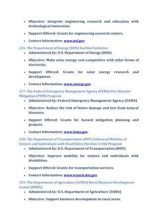  Objective: Integrate engineering research and education with
technological innovation.
 Support Offered: Grants for engineering research centers.
 Contact Information: www.nsf.gov
216. The Department of Energy (DOE) SunShot Initiative
 Administered by: U.S. Department of Energy (DOE)
 Objective: Make solar energy cost-competitive with other forms of
electricity.
 Support Offered: Grants for solar energy research and
development.
 Contact Information: www.energy.gov
217. The Federal Emergency Management Agency (FEMA) Pre-Disaster
Mitigation (PDM) Program
 Administered by: Federal Emergency Management Agency (FEMA)
 Objective: Reduce the risk of future damage and loss from natural
disasters.
 Support Offered: Grants for hazard mitigation planning and
projects.
 Contact Information: www.fema.gov
218. The Department of Transportation (DOT) Enhanced Mobility of
Seniors and Individuals with Disabilities (Section 5310) Program
 Administered by: U.S. Department of Transportation (DOT)
 Objective: Improve mobility for seniors and individuals with
disabilities.
 Support Offered: Grants for transportation services.
 Contact Information: www.transit.dot.gov
219. The Department of Agriculture (USDA) Rural Business Development
Grants (RBDG)
 Administered by: U.S. Department of Agriculture (USDA)
 Objective: Support business development in rural areas.
 