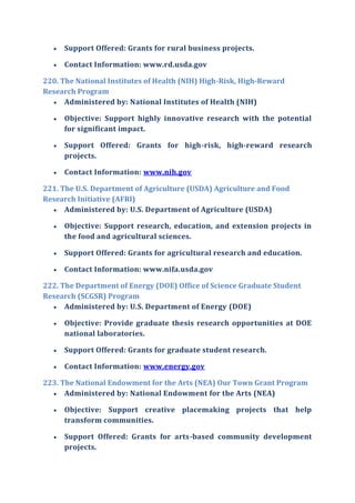  Support Offered: Grants for rural business projects.
 Contact Information: www.rd.usda.gov
220. The National Institutes of Health (NIH) High-Risk, High-Reward
Research Program
 Administered by: National Institutes of Health (NIH)
 Objective: Support highly innovative research with the potential
for significant impact.
 Support Offered: Grants for high-risk, high-reward research
projects.
 Contact Information: www.nih.gov
221. The U.S. Department of Agriculture (USDA) Agriculture and Food
Research Initiative (AFRI)
 Administered by: U.S. Department of Agriculture (USDA)
 Objective: Support research, education, and extension projects in
the food and agricultural sciences.
 Support Offered: Grants for agricultural research and education.
 Contact Information: www.nifa.usda.gov
222. The Department of Energy (DOE) Office of Science Graduate Student
Research (SCGSR) Program
 Administered by: U.S. Department of Energy (DOE)
 Objective: Provide graduate thesis research opportunities at DOE
national laboratories.
 Support Offered: Grants for graduate student research.
 Contact Information: www.energy.gov
223. The National Endowment for the Arts (NEA) Our Town Grant Program
 Administered by: National Endowment for the Arts (NEA)
 Objective: Support creative placemaking projects that help
transform communities.
 Support Offered: Grants for arts-based community development
projects.
 