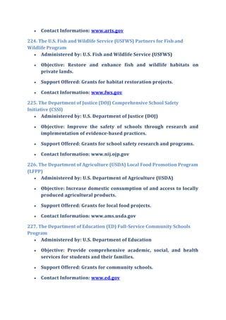  Contact Information: www.arts.gov
224. The U.S. Fish and Wildlife Service (USFWS) Partners for Fish and
Wildlife Program
 Administered by: U.S. Fish and Wildlife Service (USFWS)
 Objective: Restore and enhance fish and wildlife habitats on
private lands.
 Support Offered: Grants for habitat restoration projects.
 Contact Information: www.fws.gov
225. The Department of Justice (DOJ) Comprehensive School Safety
Initiative (CSSI)
 Administered by: U.S. Department of Justice (DOJ)
 Objective: Improve the safety of schools through research and
implementation of evidence-based practices.
 Support Offered: Grants for school safety research and programs.
 Contact Information: www.nij.ojp.gov
226. The Department of Agriculture (USDA) Local Food Promotion Program
(LFPP)
 Administered by: U.S. Department of Agriculture (USDA)
 Objective: Increase domestic consumption of and access to locally
produced agricultural products.
 Support Offered: Grants for local food projects.
 Contact Information: www.ams.usda.gov
227. The Department of Education (ED) Full-Service Community Schools
Program
 Administered by: U.S. Department of Education
 Objective: Provide comprehensive academic, social, and health
services for students and their families.
 Support Offered: Grants for community schools.
 Contact Information: www.ed.gov
 