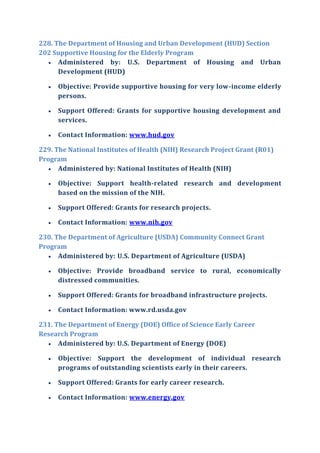 228. The Department of Housing and Urban Development (HUD) Section
202 Supportive Housing for the Elderly Program
 Administered by: U.S. Department of Housing and Urban
Development (HUD)
 Objective: Provide supportive housing for very low-income elderly
persons.
 Support Offered: Grants for supportive housing development and
services.
 Contact Information: www.hud.gov
229. The National Institutes of Health (NIH) Research Project Grant (R01)
Program
 Administered by: National Institutes of Health (NIH)
 Objective: Support health-related research and development
based on the mission of the NIH.
 Support Offered: Grants for research projects.
 Contact Information: www.nih.gov
230. The Department of Agriculture (USDA) Community Connect Grant
Program
 Administered by: U.S. Department of Agriculture (USDA)
 Objective: Provide broadband service to rural, economically
distressed communities.
 Support Offered: Grants for broadband infrastructure projects.
 Contact Information: www.rd.usda.gov
231. The Department of Energy (DOE) Office of Science Early Career
Research Program
 Administered by: U.S. Department of Energy (DOE)
 Objective: Support the development of individual research
programs of outstanding scientists early in their careers.
 Support Offered: Grants for early career research.
 Contact Information: www.energy.gov
 