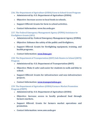 236. The Department of Agriculture (USDA) Farm to School Grant Program
 Administered by: U.S. Department of Agriculture (USDA)
 Objective: Increase access to local foods in schools.
 Support Offered: Grants for farm to school activities.
 Contact Information: www.fns.usda.gov
237. The Federal Emergency Management Agency (FEMA) Assistance to
Firefighters Grants (AFG)
 Administered by: Federal Emergency Management Agency (FEMA)
 Objective: Enhance the safety of the public and firefighters.
 Support Offered: Grants for firefighting equipment, training, and
health programs.
 Contact Information: www.fema.gov
238. The Department of Transportation (DOT) Safe Routes to School (SRTS)
Program
 Administered by: U.S. Department of Transportation (DOT)
 Objective: Make it safer and easier for students to walk and bike to
school.
 Support Offered: Grants for infrastructure and non-infrastructure
projects.
 Contact Information: www.transportation.gov
239. The Department of Agriculture (USDA) Farmers Market Promotion
Program (FMPP)
 Administered by: U.S. Department of Agriculture (USDA)
 Objective: Increase access to locally produced food through
farmers markets.
 Support Offered: Grants for farmers market operations and
promotion.
 Contact Information: www.ams.usda.gov
 