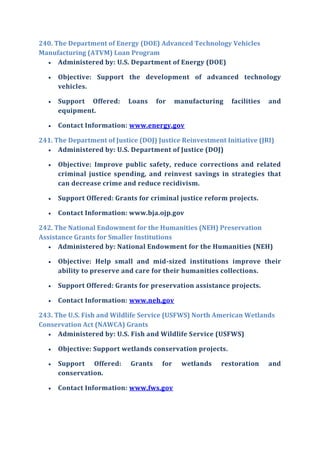 240. The Department of Energy (DOE) Advanced Technology Vehicles
Manufacturing (ATVM) Loan Program
 Administered by: U.S. Department of Energy (DOE)
 Objective: Support the development of advanced technology
vehicles.
 Support Offered: Loans for manufacturing facilities and
equipment.
 Contact Information: www.energy.gov
241. The Department of Justice (DOJ) Justice Reinvestment Initiative (JRI)
 Administered by: U.S. Department of Justice (DOJ)
 Objective: Improve public safety, reduce corrections and related
criminal justice spending, and reinvest savings in strategies that
can decrease crime and reduce recidivism.
 Support Offered: Grants for criminal justice reform projects.
 Contact Information: www.bja.ojp.gov
242. The National Endowment for the Humanities (NEH) Preservation
Assistance Grants for Smaller Institutions
 Administered by: National Endowment for the Humanities (NEH)
 Objective: Help small and mid-sized institutions improve their
ability to preserve and care for their humanities collections.
 Support Offered: Grants for preservation assistance projects.
 Contact Information: www.neh.gov
243. The U.S. Fish and Wildlife Service (USFWS) North American Wetlands
Conservation Act (NAWCA) Grants
 Administered by: U.S. Fish and Wildlife Service (USFWS)
 Objective: Support wetlands conservation projects.
 Support Offered: Grants for wetlands restoration and
conservation.
 Contact Information: www.fws.gov
 