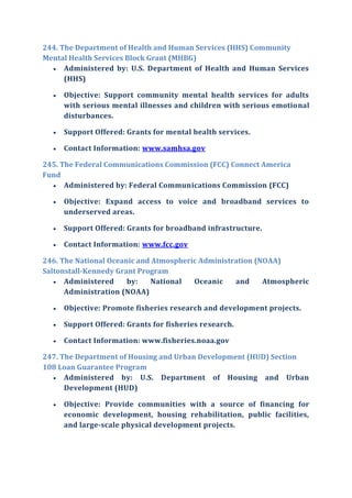 244. The Department of Health and Human Services (HHS) Community
Mental Health Services Block Grant (MHBG)
 Administered by: U.S. Department of Health and Human Services
(HHS)
 Objective: Support community mental health services for adults
with serious mental illnesses and children with serious emotional
disturbances.
 Support Offered: Grants for mental health services.
 Contact Information: www.samhsa.gov
245. The Federal Communications Commission (FCC) Connect America
Fund
 Administered by: Federal Communications Commission (FCC)
 Objective: Expand access to voice and broadband services to
underserved areas.
 Support Offered: Grants for broadband infrastructure.
 Contact Information: www.fcc.gov
246. The National Oceanic and Atmospheric Administration (NOAA)
Saltonstall-Kennedy Grant Program
 Administered by: National Oceanic and Atmospheric
Administration (NOAA)
 Objective: Promote fisheries research and development projects.
 Support Offered: Grants for fisheries research.
 Contact Information: www.fisheries.noaa.gov
247. The Department of Housing and Urban Development (HUD) Section
108 Loan Guarantee Program
 Administered by: U.S. Department of Housing and Urban
Development (HUD)
 Objective: Provide communities with a source of financing for
economic development, housing rehabilitation, public facilities,
and large-scale physical development projects.
 