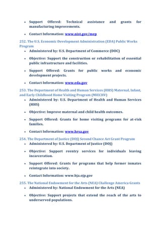  Support Offered: Technical assistance and grants for
manufacturing improvements.
 Contact Information: www.nist.gov/mep
252. The U.S. Economic Development Administration (EDA) Public Works
Program
 Administered by: U.S. Department of Commerce (DOC)
 Objective: Support the construction or rehabilitation of essential
public infrastructure and facilities.
 Support Offered: Grants for public works and economic
development projects.
 Contact Information: www.eda.gov
253. The Department of Health and Human Services (HHS) Maternal, Infant,
and Early Childhood Home Visiting Program (MIECHV)
 Administered by: U.S. Department of Health and Human Services
(HHS)
 Objective: Improve maternal and child health outcomes.
 Support Offered: Grants for home visiting programs for at-risk
families.
 Contact Information: www.hrsa.gov
254. The Department of Justice (DOJ) Second Chance Act Grant Program
 Administered by: U.S. Department of Justice (DOJ)
 Objective: Support reentry services for individuals leaving
incarceration.
 Support Offered: Grants for programs that help former inmates
reintegrate into society.
 Contact Information: www.bja.ojp.gov
255. The National Endowment for the Arts (NEA) Challenge America Grants
 Administered by: National Endowment for the Arts (NEA)
 Objective: Support projects that extend the reach of the arts to
underserved populations.
 