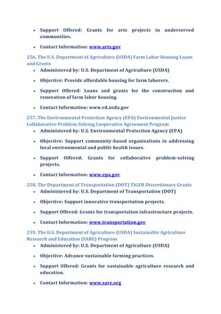  Support Offered: Grants for arts projects in underserved
communities.
 Contact Information: www.arts.gov
256. The U.S. Department of Agriculture (USDA) Farm Labor Housing Loans
and Grants
 Administered by: U.S. Department of Agriculture (USDA)
 Objective: Provide affordable housing for farm laborers.
 Support Offered: Loans and grants for the construction and
renovation of farm labor housing.
 Contact Information: www.rd.usda.gov
257. The Environmental Protection Agency (EPA) Environmental Justice
Collaborative Problem-Solving Cooperative Agreement Program
 Administered by: U.S. Environmental Protection Agency (EPA)
 Objective: Support community-based organizations in addressing
local environmental and public health issues.
 Support Offered: Grants for collaborative problem-solving
projects.
 Contact Information: www.epa.gov
258. The Department of Transportation (DOT) TIGER Discretionary Grants
 Administered by: U.S. Department of Transportation (DOT)
 Objective: Support innovative transportation projects.
 Support Offered: Grants for transportation infrastructure projects.
 Contact Information: www.transportation.gov
259. The U.S. Department of Agriculture (USDA) Sustainable Agriculture
Research and Education (SARE) Program
 Administered by: U.S. Department of Agriculture (USDA)
 Objective: Advance sustainable farming practices.
 Support Offered: Grants for sustainable agriculture research and
education.
 Contact Information: www.sare.org
 