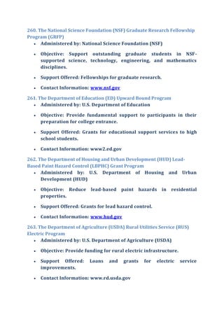 260. The National Science Foundation (NSF) Graduate Research Fellowship
Program (GRFP)
 Administered by: National Science Foundation (NSF)
 Objective: Support outstanding graduate students in NSF-
supported science, technology, engineering, and mathematics
disciplines.
 Support Offered: Fellowships for graduate research.
 Contact Information: www.nsf.gov
261. The Department of Education (ED) Upward Bound Program
 Administered by: U.S. Department of Education
 Objective: Provide fundamental support to participants in their
preparation for college entrance.
 Support Offered: Grants for educational support services to high
school students.
 Contact Information: www2.ed.gov
262. The Department of Housing and Urban Development (HUD) Lead-
Based Paint Hazard Control (LBPHC) Grant Program
 Administered by: U.S. Department of Housing and Urban
Development (HUD)
 Objective: Reduce lead-based paint hazards in residential
properties.
 Support Offered: Grants for lead hazard control.
 Contact Information: www.hud.gov
263. The Department of Agriculture (USDA) Rural Utilities Service (RUS)
Electric Program
 Administered by: U.S. Department of Agriculture (USDA)
 Objective: Provide funding for rural electric infrastructure.
 Support Offered: Loans and grants for electric service
improvements.
 Contact Information: www.rd.usda.gov
 
