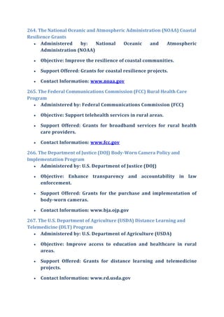 264. The National Oceanic and Atmospheric Administration (NOAA) Coastal
Resilience Grants
 Administered by: National Oceanic and Atmospheric
Administration (NOAA)
 Objective: Improve the resilience of coastal communities.
 Support Offered: Grants for coastal resilience projects.
 Contact Information: www.noaa.gov
265. The Federal Communications Commission (FCC) Rural Health Care
Program
 Administered by: Federal Communications Commission (FCC)
 Objective: Support telehealth services in rural areas.
 Support Offered: Grants for broadband services for rural health
care providers.
 Contact Information: www.fcc.gov
266. The Department of Justice (DOJ) Body-Worn Camera Policy and
Implementation Program
 Administered by: U.S. Department of Justice (DOJ)
 Objective: Enhance transparency and accountability in law
enforcement.
 Support Offered: Grants for the purchase and implementation of
body-worn cameras.
 Contact Information: www.bja.ojp.gov
267. The U.S. Department of Agriculture (USDA) Distance Learning and
Telemedicine (DLT) Program
 Administered by: U.S. Department of Agriculture (USDA)
 Objective: Improve access to education and healthcare in rural
areas.
 Support Offered: Grants for distance learning and telemedicine
projects.
 Contact Information: www.rd.usda.gov
 