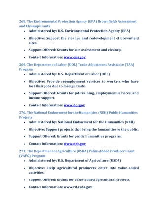 268. The Environmental Protection Agency (EPA) Brownfields Assessment
and Cleanup Grants
 Administered by: U.S. Environmental Protection Agency (EPA)
 Objective: Support the cleanup and redevelopment of brownfield
sites.
 Support Offered: Grants for site assessment and cleanup.
 Contact Information: www.epa.gov
269. The Department of Labor (DOL) Trade Adjustment Assistance (TAA)
Program
 Administered by: U.S. Department of Labor (DOL)
 Objective: Provide reemployment services to workers who have
lost their jobs due to foreign trade.
 Support Offered: Grants for job training, employment services, and
income support.
 Contact Information: www.dol.gov
270. The National Endowment for the Humanities (NEH) Public Humanities
Projects
 Administered by: National Endowment for the Humanities (NEH)
 Objective: Support projects that bring the humanities to the public.
 Support Offered: Grants for public humanities programs.
 Contact Information: www.neh.gov
271. The Department of Agriculture (USDA) Value-Added Producer Grant
(VAPG) Program
 Administered by: U.S. Department of Agriculture (USDA)
 Objective: Help agricultural producers enter into value-added
activities.
 Support Offered: Grants for value-added agricultural projects.
 Contact Information: www.rd.usda.gov
 