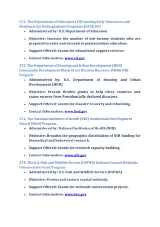 272. The Department of Education (ED) Gaining Early Awareness and
Readiness for Undergraduate Programs (GEAR UP)
 Administered by: U.S. Department of Education
 Objective: Increase the number of low-income students who are
prepared to enter and succeed in postsecondary education.
 Support Offered: Grants for educational support services.
 Contact Information: www.ed.gov
273. The Department of Housing and Urban Development (HUD)
Community Development Block Grant Disaster Recovery (CDBG-DR)
Program
 Administered by: U.S. Department of Housing and Urban
Development (HUD)
 Objective: Provide flexible grants to help cities, counties, and
states recover from Presidentially declared disasters.
 Support Offered: Grants for disaster recovery and rebuilding.
 Contact Information: www.hud.gov
274. The National Institutes of Health (NIH) Institutional Development
Award (IDeA) Program
 Administered by: National Institutes of Health (NIH)
 Objective: Broaden the geographic distribution of NIH funding for
biomedical and behavioral research.
 Support Offered: Grants for research capacity building.
 Contact Information: www.nih.gov
275. The U.S. Fish and Wildlife Service (USFWS) National Coastal Wetlands
Conservation Grant Program
 Administered by: U.S. Fish and Wildlife Service (USFWS)
 Objective: Protect and restore coastal wetlands.
 Support Offered: Grants for wetlands conservation projects.
 Contact Information: www.fws.gov
 