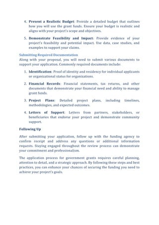 4. Present a Realistic Budget: Provide a detailed budget that outlines
how you will use the grant funds. Ensure your budget is realistic and
aligns with your project’s scope and objectives.
5. Demonstrate Feasibility and Impact: Provide evidence of your
project’s feasibility and potential impact. Use data, case studies, and
examples to support your claims.
Submitting Required Documentation
Along with your proposal, you will need to submit various documents to
support your application. Commonly required documents include:
1. Identification: Proof of identity and residency for individual applicants
or organizational status for organizations.
2. Financial Records: Financial statements, tax returns, and other
documents that demonstrate your financial need and ability to manage
grant funds.
3. Project Plans: Detailed project plans, including timelines,
methodologies, and expected outcomes.
4. Letters of Support: Letters from partners, stakeholders, or
beneficiaries that endorse your project and demonstrate community
support.
Following Up
After submitting your application, follow up with the funding agency to
confirm receipt and address any questions or additional information
requests. Staying engaged throughout the review process can demonstrate
your commitment and professionalism.
The application process for government grants requires careful planning,
attention to detail, and a strategic approach. By following these steps and best
practices, you can enhance your chances of securing the funding you need to
achieve your project’s goals.
 