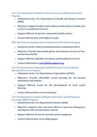 276. The Department of Health and Human Services (HHS) Health Center
Program
 Administered by: U.S. Department of Health and Human Services
(HHS)
 Objective: Support health centers that provide primary health care
services in underserved areas.
 Support Offered: Grants for community health centers.
 Contact Information: www.bphc.hrsa.gov
277. The Federal Communications Commission (FCC) Lifeline Program
 Administered by: Federal Communications Commission (FCC)
 Objective: Provide discounted phone and internet services to low-
income households.
 Support Offered: Subsidies for phone and broadband services.
 Contact Information: www.lifelinesupport.org
278. The Department of Agriculture (USDA) Section 515 Rural Rental
Housing Direct Loan Program
 Administered by: U.S. Department of Agriculture (USDA)
 Objective: Provide affordable rental housing for low-income
individuals and families.
 Support Offered: Loans for the development of rural rental
housing.
 Contact Information: www.rd.usda.gov
279. The Department of Justice (DOJ) Juvenile Justice and Delinquency
Prevention (JJDP) Program
 Administered by: U.S. Department of Justice (DOJ)
 Objective: Support state and local efforts to prevent delinquency
and improve the juvenile justice system.
 Support Offered: Grants for juvenile justice programs.
 Contact Information: www.ojjdp.ojp.gov
 