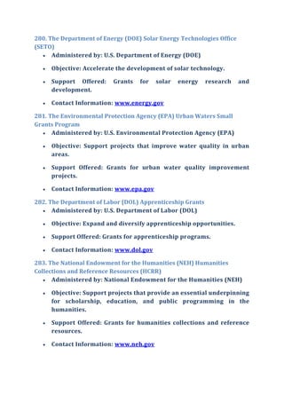 280. The Department of Energy (DOE) Solar Energy Technologies Office
(SETO)
 Administered by: U.S. Department of Energy (DOE)
 Objective: Accelerate the development of solar technology.
 Support Offered: Grants for solar energy research and
development.
 Contact Information: www.energy.gov
281. The Environmental Protection Agency (EPA) Urban Waters Small
Grants Program
 Administered by: U.S. Environmental Protection Agency (EPA)
 Objective: Support projects that improve water quality in urban
areas.
 Support Offered: Grants for urban water quality improvement
projects.
 Contact Information: www.epa.gov
282. The Department of Labor (DOL) Apprenticeship Grants
 Administered by: U.S. Department of Labor (DOL)
 Objective: Expand and diversify apprenticeship opportunities.
 Support Offered: Grants for apprenticeship programs.
 Contact Information: www.dol.gov
283. The National Endowment for the Humanities (NEH) Humanities
Collections and Reference Resources (HCRR)
 Administered by: National Endowment for the Humanities (NEH)
 Objective: Support projects that provide an essential underpinning
for scholarship, education, and public programming in the
humanities.
 Support Offered: Grants for humanities collections and reference
resources.
 Contact Information: www.neh.gov
 