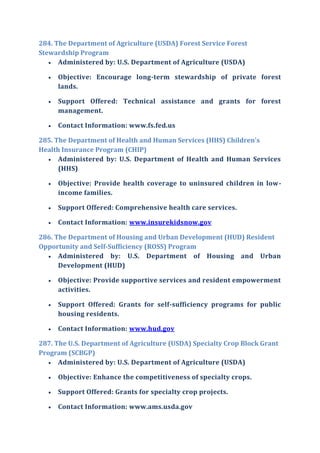284. The Department of Agriculture (USDA) Forest Service Forest
Stewardship Program
 Administered by: U.S. Department of Agriculture (USDA)
 Objective: Encourage long-term stewardship of private forest
lands.
 Support Offered: Technical assistance and grants for forest
management.
 Contact Information: www.fs.fed.us
285. The Department of Health and Human Services (HHS) Children's
Health Insurance Program (CHIP)
 Administered by: U.S. Department of Health and Human Services
(HHS)
 Objective: Provide health coverage to uninsured children in low-
income families.
 Support Offered: Comprehensive health care services.
 Contact Information: www.insurekidsnow.gov
286. The Department of Housing and Urban Development (HUD) Resident
Opportunity and Self-Sufficiency (ROSS) Program
 Administered by: U.S. Department of Housing and Urban
Development (HUD)
 Objective: Provide supportive services and resident empowerment
activities.
 Support Offered: Grants for self-sufficiency programs for public
housing residents.
 Contact Information: www.hud.gov
287. The U.S. Department of Agriculture (USDA) Specialty Crop Block Grant
Program (SCBGP)
 Administered by: U.S. Department of Agriculture (USDA)
 Objective: Enhance the competitiveness of specialty crops.
 Support Offered: Grants for specialty crop projects.
 Contact Information: www.ams.usda.gov
 
