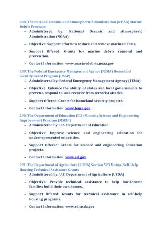 288. The National Oceanic and Atmospheric Administration (NOAA) Marine
Debris Program
 Administered by: National Oceanic and Atmospheric
Administration (NOAA)
 Objective: Support efforts to reduce and remove marine debris.
 Support Offered: Grants for marine debris removal and
prevention.
 Contact Information: www.marinedebris.noaa.gov
289. The Federal Emergency Management Agency (FEMA) Homeland
Security Grant Program (HSGP)
 Administered by: Federal Emergency Management Agency (FEMA)
 Objective: Enhance the ability of states and local governments to
prevent, respond to, and recover from terrorist attacks.
 Support Offered: Grants for homeland security projects.
 Contact Information: www.fema.gov
290. The Department of Education (ED) Minority Science and Engineering
Improvement Program (MSEIP)
 Administered by: U.S. Department of Education
 Objective: Improve science and engineering education for
underrepresented minorities.
 Support Offered: Grants for science and engineering education
projects.
 Contact Information: www.ed.gov
291. The Department of Agriculture (USDA) Section 523 Mutual Self-Help
Housing Technical Assistance Grants
 Administered by: U.S. Department of Agriculture (USDA)
 Objective: Provide technical assistance to help low-income
families build their own homes.
 Support Offered: Grants for technical assistance in self-help
housing programs.
 Contact Information: www.rd.usda.gov
 