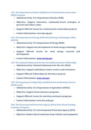292. The Department of Justice (DOJ) Byrne Criminal Justice Innovation
(BCJI) Program
 Administered by: U.S. Department of Justice (DOJ)
 Objective: Support innovative, community-based strategies to
prevent and reduce crime.
 Support Offered: Grants for criminal justice innovation projects.
 Contact Information: www.bja.ojp.gov
293. The Department of Energy (DOE) Wind Energy Technologies Office
(WETO)
 Administered by: U.S. Department of Energy (DOE)
 Objective: Support the development of wind energy technology.
 Support Offered: Grants for wind energy research and
development.
 Contact Information: www.energy.gov
294. The National Endowment for the Arts (NEA) Literature Fellowships
 Administered by: National Endowment for the Arts (NEA)
 Objective: Support individual creative writers and translators.
 Support Offered: Fellowships for literature projects.
 Contact Information: www.arts.gov
295. The Department of Agriculture (USDA) Food and Nutrition Service
(FNS) Grants
 Administered by: U.S. Department of Agriculture (USDA)
 Objective: Support food assistance programs.
 Support Offered: Grants for nutrition assistance programs.
 Contact Information: www.fns.usda.gov
296. The Environmental Protection Agency (EPA) Clean Diesel Funding
Assistance Program
 Administered by: U.S. Environmental Protection Agency (EPA)
 Objective: Reduce diesel emissions from vehicles and equipment.
 