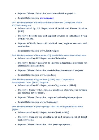  Support Offered: Grants for emission reduction projects.
 Contact Information: www.epa.gov
297. The Department of Health and Human Services (HHS) Ryan White
HIV/AIDS Program
 Administered by: U.S. Department of Health and Human Services
(HHS)
 Objective: Provide care and support services to individuals living
with HIV/AIDS.
 Support Offered: Grants for medical care, support services, and
medication.
 Contact Information: www.hab.hrsa.gov
298. The Department of Education (ED) Special Education Research Grants
 Administered by: U.S. Department of Education
 Objective: Support research to improve educational outcomes for
children with disabilities.
 Support Offered: Grants for special education research projects.
 Contact Information: www.ies.ed.gov
299. The Department of Agriculture (USDA) Rural Cooperative
Development Grant (RCDG) Program
 Administered by: U.S. Department of Agriculture (USDA)
 Objective: Improve the economic condition of rural areas through
cooperative development.
 Support Offered: Grants for cooperative development projects.
 Contact Information: www.rd.usda.gov
300. The Department of Justice (DOJ) Tribal Justice Support Directorate
(TJSD)
 Administered by: U.S. Department of Justice (DOJ)
 Objective: Support the development and enhancement of tribal
justice systems.
 Support Offered: Grants for tribal justice programs.
 