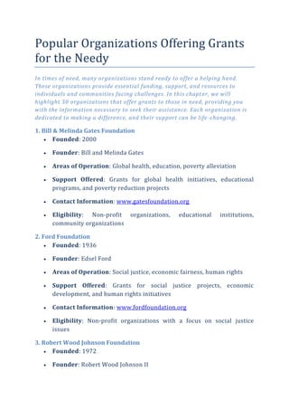 Popular Organizations Offering Grants
for the Needy
In times of need, many organizations stand ready to offer a helping hand.
These organizations provide essential funding, support, and resources to
individuals and communities facing challenges. In this chapter, we will
highlight 50 organizations that offer grants to those in need, providing you
with the information necessary to seek their assistance. Each organization is
dedicated to making a difference, and their support can be life-changing.
1. Bill & Melinda Gates Foundation
 Founded: 2000
 Founder: Bill and Melinda Gates
 Areas of Operation: Global health, education, poverty alleviation
 Support Offered: Grants for global health initiatives, educational
programs, and poverty reduction projects
 Contact Information: www.gatesfoundation.org
 Eligibility: Non-profit organizations, educational institutions,
community organizations
2. Ford Foundation
 Founded: 1936
 Founder: Edsel Ford
 Areas of Operation: Social justice, economic fairness, human rights
 Support Offered: Grants for social justice projects, economic
development, and human rights initiatives
 Contact Information: www.fordfoundation.org
 Eligibility: Non-profit organizations with a focus on social justice
issues
3. Robert Wood Johnson Foundation
 Founded: 1972
 Founder: Robert Wood Johnson II
 