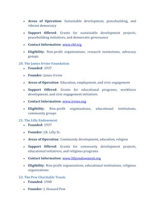 Areas of Operation: Sustainable development, peacebuilding, and
vibrant democracy
 Support Offered: Grants for sustainable development projects,
peacebuilding initiatives, and democratic governance
 Contact Information: www.rbf.org
 Eligibility: Non-profit organizations, research institutions, advocacy
groups
20. The James Irvine Foundation
 Founded: 1937
 Founder: James Irvine
 Areas of Operation: Education, employment, and civic engagement
 Support Offered: Grants for educational programs, workforce
development, and civic engagement initiatives
 Contact Information: www.irvine.org
 Eligibility: Non-profit organizations, educational institutions,
community groups
21. The Lilly Endowment
 Founded: 1937
 Founder: J.K. Lilly Sr.
 Areas of Operation: Community development, education, religion
 Support Offered: Grants for community development projects,
educational initiatives, and religious programs
 Contact Information: www.lillyendowment.org
 Eligibility: Non-profit organizations, educational institutions, religious
organizations
22. The Pew Charitable Trusts
 Founded: 1948
 Founder: J. Howard Pew
 