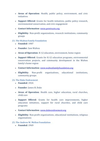  Areas of Operation: Health, public policy, environment, and civic
initiatives
 Support Offered: Grants for health initiatives, public policy research,
environmental conservation, and civic engagement
 Contact Information: www.pewtrusts.org
 Eligibility: Non-profit organizations, research institutions, community
groups
23. The Walton Family Foundation
 Founded: 1987
 Founder: Sam Walton
 Areas of Operation: K-12 education, environment, home region
 Support Offered: Grants for K-12 education programs, environmental
conservation projects, and community development in the Walton
family’s home region
 Contact Information: www.waltonfamilyfoundation.org
 Eligibility: Non-profit organizations, educational institutions,
community groups
24. The Duke Endowment
 Founded: 1924
 Founder: James B. Duke
 Areas of Operation: Health care, higher education, rural churches,
child care
 Support Offered: Grants for health care improvements, higher
education initiatives, support for rural churches, and child care
programs
 Contact Information: www.dukeendowment.org
 Eligibility: Non-profit organizations, educational institutions, religious
organizations
25. The Andrew W. Mellon Foundation
 Founded: 1969
 