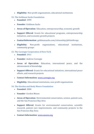  Eligibility: Non-profit organizations, educational institutions
32. The Goldman Sachs Foundation
 Founded: 1999
 Founder: Goldman Sachs
 Areas of Operation: Education, entrepreneurship, economic growth
 Support Offered: Grants for educational programs, entrepreneurship
initiatives, and economic growth projects
 ContactInformation: goldmansachs.com/citizenship/philanthropy
 Eligibility: Non-profit organizations, educational institutions,
community groups
33. The Carnegie Corporation of New York
 Founded: 1911
 Founder: Andrew Carnegie
 Areas of Operation: Education, international peace, and the
advancement of knowledge
 Support Offered: Grants for educational initiatives, international peace
efforts, and research projects
 Contact Information: www.carnegie.org
 Eligibility: Educational institutions, non-profit organizations
34. The Gordon and Betty Moore Foundation
 Founded: 2000
 Founder: Gordon Moore
 Areas of Operation: Environmental conservation, science, patient care,
and the San Francisco Bay Area
 Support Offered: Grants for environmental conservation, scientific
research, patient care improvements, and community projects in the
San Francisco Bay Area
 Contact Information: www.moore.org
 