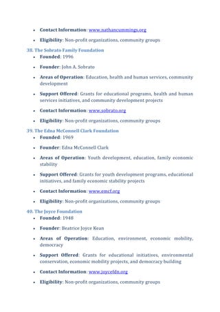  Contact Information: www.nathancummings.org
 Eligibility: Non-profit organizations, community groups
38. The Sobrato Family Foundation
 Founded: 1996
 Founder: John A. Sobrato
 Areas of Operation: Education, health and human services, community
development
 Support Offered: Grants for educational programs, health and human
services initiatives, and community development projects
 Contact Information: www.sobrato.org
 Eligibility: Non-profit organizations, community groups
39. The Edna McConnell Clark Foundation
 Founded: 1969
 Founder: Edna McConnell Clark
 Areas of Operation: Youth development, education, family economic
stability
 Support Offered: Grants for youth development programs, educational
initiatives, and family economic stability projects
 Contact Information: www.emcf.org
 Eligibility: Non-profit organizations, community groups
40. The Joyce Foundation
 Founded: 1948
 Founder: Beatrice Joyce Kean
 Areas of Operation: Education, environment, economic mobility,
democracy
 Support Offered: Grants for educational initiatives, environmental
conservation, economic mobility projects, and democracy building
 Contact Information: www.joycefdn.org
 Eligibility: Non-profit organizations, community groups
 