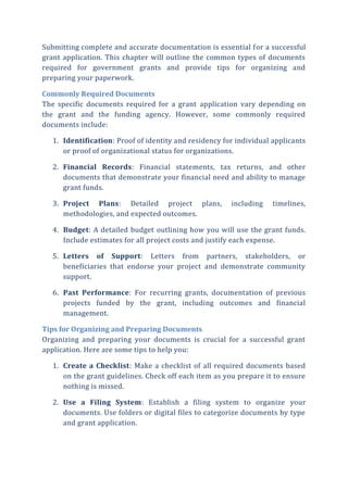Submitting complete and accurate documentation is essential for a successful
grant application. This chapter will outline the common types of documents
required for government grants and provide tips for organizing and
preparing your paperwork.
Commonly Required Documents
The specific documents required for a grant application vary depending on
the grant and the funding agency. However, some commonly required
documents include:
1. Identification: Proof of identity and residency for individual applicants
or proof of organizational status for organizations.
2. Financial Records: Financial statements, tax returns, and other
documents that demonstrate your financial need and ability to manage
grant funds.
3. Project Plans: Detailed project plans, including timelines,
methodologies, and expected outcomes.
4. Budget: A detailed budget outlining how you will use the grant funds.
Include estimates for all project costs and justify each expense.
5. Letters of Support: Letters from partners, stakeholders, or
beneficiaries that endorse your project and demonstrate community
support.
6. Past Performance: For recurring grants, documentation of previous
projects funded by the grant, including outcomes and financial
management.
Tips for Organizing and Preparing Documents
Organizing and preparing your documents is crucial for a successful grant
application. Here are some tips to help you:
1. Create a Checklist: Make a checklist of all required documents based
on the grant guidelines. Check off each item as you prepare it to ensure
nothing is missed.
2. Use a Filing System: Establish a filing system to organize your
documents. Use folders or digital files to categorize documents by type
and grant application.
 