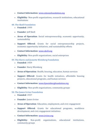  Contact Information: www.simonsfoundation.org
 Eligibility: Non-profit organizations, research institutions, educational
institutions
48. The Skoll Foundation
 Founded: 1999
 Founder: Jeff Skoll
 Areas of Operation: Social entrepreneurship, economic opportunity,
sustainability
 Support Offered: Grants for social entrepreneurship projects,
economic opportunity initiatives, and sustainability efforts
 Contact Information: www.skoll.org
 Eligibility: Non-profit organizations, social enterprises
49. The Harry and Jeanette Weinberg Foundation
 Founded: 1959
 Founder: Harry Weinberg
 Areas of Operation: Health, housing, education, human services
 Support Offered: Grants for health initiatives, affordable housing
projects, educational programs, and human services
 Contact Information: www.hjweinbergfoundation.org
 Eligibility: Non-profit organizations, community groups
50. The James Irvine Foundation
 Founded: 1937
 Founder: James Irvine
 Areas of Operation: Education, employment, and civic engagement
 Support Offered: Grants for educational programs, workforce
development, and civic engagement initiatives
 Contact Information: www.irvine.org
 Eligibility: Non-profit organizations, educational institutions,
community groups
 