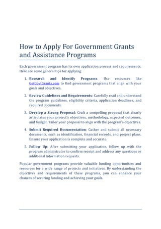 How to Apply For Government Grants
and Assistance Programs
Each government program has its own application process and requirements.
Here are some general tips for applying:
1. Research and Identify Programs: Use resources like
GetGovtGrants.com to find government programs that align with your
goals and objectives.
2. Review Guidelines and Requirements: Carefully read and understand
the program guidelines, eligibility criteria, application deadlines, and
required documents.
3. Develop a Strong Proposal: Craft a compelling proposal that clearly
articulates your project’s objectives, methodology, expected outcomes,
and budget. Tailor your proposal to align with the program’s objectives.
4. Submit Required Documentation: Gather and submit all necessary
documents, such as identification, financial records, and project plans.
Ensure your application is complete and accurate.
5. Follow Up: After submitting your application, follow up with the
program administrator to confirm receipt and address any questions or
additional information requests.
Popular government programs provide valuable funding opportunities and
resources for a wide range of projects and initiatives. By understanding the
objectives and requirements of these programs, you can enhance your
chances of securing funding and achieving your goals.
 
