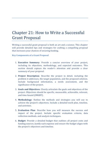 Chapter 21: How to Write a Successful
Grant Proposal
Writing a successful grant proposal is both an art and a science. This chapter
will provide detailed tips and strategies for crafting a compelling proposal
that increases your chances of securing funding.
Key Components of a Grant Proposal
1. Executive Summary: Provide a concise overview of your project,
including its objectives, methodology, and expected outcomes. This
section should capture the reader’s attention and provide a clear
summary of your proposal.
2. Project Description: Describe the project in detail, including the
problem it addresses, the target population, and the proposed solution.
Include background information, a needs assessment, and the
significance of the project.
3. Goals and Objectives: Clearly articulate the goals and objectives of the
project. Objectives should be specific, measurable, achievable, relevant,
and time-bound (SMART).
4. Methodology: Outline the methods and strategies you will use to
achieve the project’s objectives. Include a detailed work plan, timeline,
and activities.
5. Evaluation Plan: Describe how you will measure the success and
impact of the project. Include specific evaluation criteria, data
collection methods, and analysis techniques.
6. Budget: Provide a detailed budget that outlines all project costs and
funding sources. Justify each expense and ensure the budget aligns with
the project’s objectives and timeline.
 
