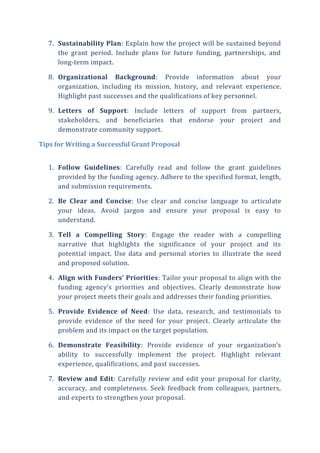 7. Sustainability Plan: Explain how the project will be sustained beyond
the grant period. Include plans for future funding, partnerships, and
long-term impact.
8. Organizational Background: Provide information about your
organization, including its mission, history, and relevant experience.
Highlight past successes and the qualifications of key personnel.
9. Letters of Support: Include letters of support from partners,
stakeholders, and beneficiaries that endorse your project and
demonstrate community support.
Tips for Writing a Successful Grant Proposal
1. Follow Guidelines: Carefully read and follow the grant guidelines
provided by the funding agency. Adhere to the specified format, length,
and submission requirements.
2. Be Clear and Concise: Use clear and concise language to articulate
your ideas. Avoid jargon and ensure your proposal is easy to
understand.
3. Tell a Compelling Story: Engage the reader with a compelling
narrative that highlights the significance of your project and its
potential impact. Use data and personal stories to illustrate the need
and proposed solution.
4. Align with Funders’ Priorities: Tailor your proposal to align with the
funding agency’s priorities and objectives. Clearly demonstrate how
your project meets their goals and addresses their funding priorities.
5. Provide Evidence of Need: Use data, research, and testimonials to
provide evidence of the need for your project. Clearly articulate the
problem and its impact on the target population.
6. Demonstrate Feasibility: Provide evidence of your organization’s
ability to successfully implement the project. Highlight relevant
experience, qualifications, and past successes.
7. Review and Edit: Carefully review and edit your proposal for clarity,
accuracy, and completeness. Seek feedback from colleagues, partners,
and experts to strengthen your proposal.
 