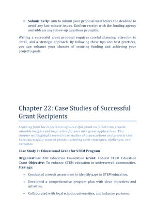 8. Submit Early: Aim to submit your proposal well before the deadline to
avoid any last-minute issues. Confirm receipt with the funding agency
and address any follow-up questions promptly.
Writing a successful grant proposal requires careful planning, attention to
detail, and a strategic approach. By following these tips and best practices,
you can enhance your chances of securing funding and achieving your
project’s goals.
Chapter 22: Case Studies of Successful
Grant Recipients
Learning from the experiences of successful grant recipients can provide
valuable insights and inspiration for your own grant applications. This
chapter will highlight several case studies of organizations and projects that
have successfully secured grants, including their strategies, challenges, and
outcomes.
Case Study 1: Educational Grant for STEM Program
Organization: ABC Education Foundation Grant: Federal STEM Education
Grant Objective: To enhance STEM education in underserved communities.
Strategy:
 Conducted a needs assessment to identify gaps in STEM education.
 Developed a comprehensive program plan with clear objectives and
activities.
 Collaborated with local schools, universities, and industry partners.
 
