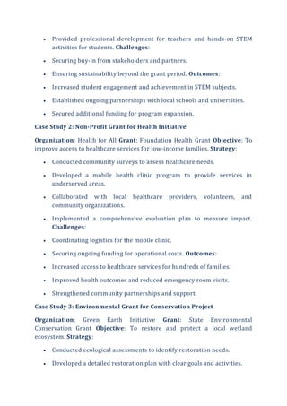  Provided professional development for teachers and hands-on STEM
activities for students. Challenges:
 Securing buy-in from stakeholders and partners.
 Ensuring sustainability beyond the grant period. Outcomes:
 Increased student engagement and achievement in STEM subjects.
 Established ongoing partnerships with local schools and universities.
 Secured additional funding for program expansion.
Case Study 2: Non-Profit Grant for Health Initiative
Organization: Health for All Grant: Foundation Health Grant Objective: To
improve access to healthcare services for low-income families. Strategy:
 Conducted community surveys to assess healthcare needs.
 Developed a mobile health clinic program to provide services in
underserved areas.
 Collaborated with local healthcare providers, volunteers, and
community organizations.
 Implemented a comprehensive evaluation plan to measure impact.
Challenges:
 Coordinating logistics for the mobile clinic.
 Securing ongoing funding for operational costs. Outcomes:
 Increased access to healthcare services for hundreds of families.
 Improved health outcomes and reduced emergency room visits.
 Strengthened community partnerships and support.
Case Study 3: Environmental Grant for Conservation Project
Organization: Green Earth Initiative Grant: State Environmental
Conservation Grant Objective: To restore and protect a local wetland
ecosystem. Strategy:
 Conducted ecological assessments to identify restoration needs.
 Developed a detailed restoration plan with clear goals and activities.
 