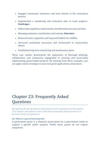  Engaged community volunteers and local schools in the restoration
process.
 Implemented a monitoring and evaluation plan to track progress.
Challenges:
 Addressing regulatory requirements and obtaining necessary permits.
 Managing volunteer coordination and training. Outcomes:
 Restored native vegetation and improved habitat for wildlife.
 Increased community awareness and involvement in conservation
efforts.
 Established long-term monitoring and maintenance plans.
These case studies demonstrate the importance of thorough planning,
collaboration, and community engagement in securing and successfully
implementing grant-funded projects. By learning from these examples, you
can apply similar strategies to your own grant applications and projects.
Chapter 23: Frequently Asked
Questions
Navigating the world of government grants and assistance can be complex.
This chapter will address some of the most frequently asked questions to
provide clarity and guidance.
Q1: What is a government grant?
A government grant is a financial award given by a government entity to
support a specific public purpose. Unlike loans, grants do not require
repayment.
 
