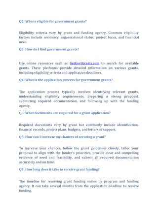 Q2: Who is eligible for government grants?
Eligibility criteria vary by grant and funding agency. Common eligibility
factors include residency, organizational status, project focus, and financial
need.
Q3: How do I find government grants?
Use online resources such as GetGovtGrants.com to search for available
grants. These platforms provide detailed information on various grants,
including eligibility criteria and application deadlines.
Q4: What is the application process for government grants?
The application process typically involves identifying relevant grants,
understanding eligibility requirements, preparing a strong proposal,
submitting required documentation, and following up with the funding
agency.
Q5: What documents are required for a grant application?
Required documents vary by grant but commonly include identification,
financial records, project plans, budgets, and letters of support.
Q6: How can I increase my chances of securing a grant?
To increase your chances, follow the grant guidelines closely, tailor your
proposal to align with the funder's priorities, provide clear and compelling
evidence of need and feasibility, and submit all required documentation
accurately and on time.
Q7: How long does it take to receive grant funding?
The timeline for receiving grant funding varies by program and funding
agency. It can take several months from the application deadline to receive
funding.
 