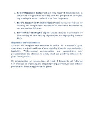 3. Gather Documents Early: Start gathering required documents well in
advance of the application deadline. This will give you time to request
any missing documents or clarification from the grantor.
4. Ensure Accuracy and Completeness: Double-check all documents for
accuracy and completeness. Incomplete or inaccurate documentation
can lead to disqualification.
5. Provide Clear and Legible Copies: Ensure all copies of documents are
clear and legible. If submitting digital copies, use high-quality scans or
PDFs.
Importance of Documentation
Accurate and complete documentation is critical for a successful grant
application. It provides evidence of your eligibility, financial need, and project
feasibility. Well-organized documentation also demonstrates your
professionalism and attention to detail, which can positively influence the
grant review process.
By understanding the common types of required documents and following
best practices for organizing and preparing your paperwork, you can enhance
your chances of securing government grants.
 