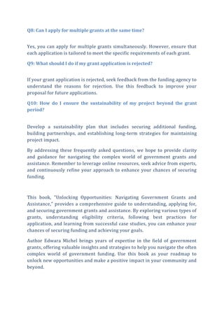 Q8: Can I apply for multiple grants at the same time?
Yes, you can apply for multiple grants simultaneously. However, ensure that
each application is tailored to meet the specific requirements of each grant.
Q9: What should I do if my grant application is rejected?
If your grant application is rejected, seek feedback from the funding agency to
understand the reasons for rejection. Use this feedback to improve your
proposal for future applications.
Q10: How do I ensure the sustainability of my project beyond the grant
period?
Develop a sustainability plan that includes securing additional funding,
building partnerships, and establishing long-term strategies for maintaining
project impact.
By addressing these frequently asked questions, we hope to provide clarity
and guidance for navigating the complex world of government grants and
assistance. Remember to leverage online resources, seek advice from experts,
and continuously refine your approach to enhance your chances of securing
funding.
This book, "Unlocking Opportunities: Navigating Government Grants and
Assistance," provides a comprehensive guide to understanding, applying for,
and securing government grants and assistance. By exploring various types of
grants, understanding eligibility criteria, following best practices for
application, and learning from successful case studies, you can enhance your
chances of securing funding and achieving your goals.
Author Edwara Michel brings years of expertise in the field of government
grants, offering valuable insights and strategies to help you navigate the often
complex world of government funding. Use this book as your roadmap to
unlock new opportunities and make a positive impact in your community and
beyond.
 