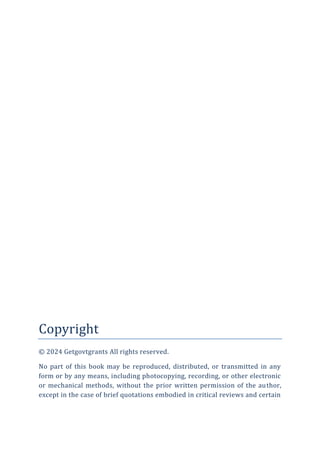 Copyright
© 2024 Getgovtgrants All rights reserved.
No part of this book may be reproduced, distributed, or transmitted in any
form or by any means, including photocopying, recording, or other electronic
or mechanical methods, without the prior written permission of the author,
except in the case of brief quotations embodied in critical reviews and certain
 