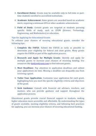 3. Enrollment Status: Grants may be available only to full-time or part-
time students enrolled in accredited institutions.
4. Academic Achievement: Some grants are awarded based on academic
merit, requiring a minimum GPA or other academic achievements.
5. Field of Study: Certain grants are targeted at students pursuing
specific fields of study, such as STEM (Science, Technology,
Engineering, and Mathematics) or education.
Tips for Applying for Educational Grants
To enhance your chances of securing educational grants, consider the
following tips:
1. Complete the FAFSA: Submit the FAFSA as early as possible to
determine your eligibility for federal and state grants. Many grants
require the FAFSA as part of the application process.
2. Research and Apply for Multiple Grants: Identify and apply for
multiple grants to increase your chances of receiving funding. Use
resources like GetGovtGrants.com to find relevant grants.
3. Meet Deadlines: Pay attention to application deadlines and submit
your applications on time. Missing a deadline can disqualify you from
receiving a grant.
4. Tailor Your Application: Customize your application for each grant,
highlighting how you meet the specific eligibility criteria and objectives
of the grant.
5. Seek Guidance: Consult with financial aid advisors, teachers, and
mentors who can provide guidance and support throughout the
application process.
Educational grants provide crucial financial support to students, making
higher education more accessible and affordable. By understanding the types
of grants available, meeting eligibility criteria, and following best practices
for applying, you can increase your chances of securing educational funding.
 
