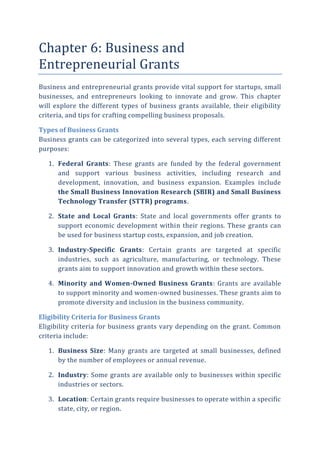 Chapter 6: Business and
Entrepreneurial Grants
Business and entrepreneurial grants provide vital support for startups, small
businesses, and entrepreneurs looking to innovate and grow. This chapter
will explore the different types of business grants available, their eligibility
criteria, and tips for crafting compelling business proposals.
Types of Business Grants
Business grants can be categorized into several types, each serving different
purposes:
1. Federal Grants: These grants are funded by the federal government
and support various business activities, including research and
development, innovation, and business expansion. Examples include
the Small Business Innovation Research (SBIR) and Small Business
Technology Transfer (STTR) programs.
2. State and Local Grants: State and local governments offer grants to
support economic development within their regions. These grants can
be used for business startup costs, expansion, and job creation.
3. Industry-Specific Grants: Certain grants are targeted at specific
industries, such as agriculture, manufacturing, or technology. These
grants aim to support innovation and growth within these sectors.
4. Minority and Women-Owned Business Grants: Grants are available
to support minority and women-owned businesses. These grants aim to
promote diversity and inclusion in the business community.
Eligibility Criteria for Business Grants
Eligibility criteria for business grants vary depending on the grant. Common
criteria include:
1. Business Size: Many grants are targeted at small businesses, defined
by the number of employees or annual revenue.
2. Industry: Some grants are available only to businesses within specific
industries or sectors.
3. Location: Certain grants require businesses to operate within a specific
state, city, or region.
 