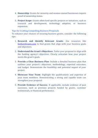 4. Ownership: Grants for minority and women-owned businesses require
proof of ownership status.
5. Project Scope: Grants often fund specific projects or initiatives, such as
research and development, technology adoption, or business
expansion.
Tips for Crafting Compelling Business Proposals
To enhance your chances of securing business grants, consider the following
tips:
1. Research and Identify Relevant Grants: Use resources like
GetGovtGrants.com to find grants that align with your business goals
and objectives.
2. Understand the Grant’s Objectives: Tailor your proposal to align with
the funding agency’s objectives. Clearly articulate how your project
meets the grant’s goals.
3. Provide a Clear Business Plan: Include a detailed business plan that
outlines your project’s objectives, methodology, expected outcomes,
and budget. Demonstrate the feasibility and potential impact of your
project.
4. Showcase Your Team: Highlight the qualifications and expertise of
your team members. Demonstrating a strong and capable team can
strengthen your proposal.
5. Provide Evidence of Success: If applicable, include evidence of past
successes, such as previous projects funded by grants, customer
testimonials, or financial performance.
 