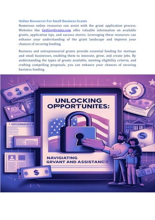 Online Resources For Small Business Grants
Numerous online resources can assist with the grant application process.
Websites like GetGovtGrants.com offer valuable information on available
grants, application tips, and success stories. Leveraging these resources can
enhance your understanding of the grant landscape and improve your
chances of securing funding.
Business and entrepreneurial grants provide essential funding for startups
and small businesses, enabling them to innovate, grow, and create jobs. By
understanding the types of grants available, meeting eligibility criteria, and
crafting compelling proposals, you can enhance your chances of securing
business funding.
 